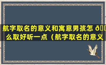 航字取名的意义和寓意男孩怎 🐋 么取好听一点（航字取名的意义和寓意男孩怎么取好听一点女孩）